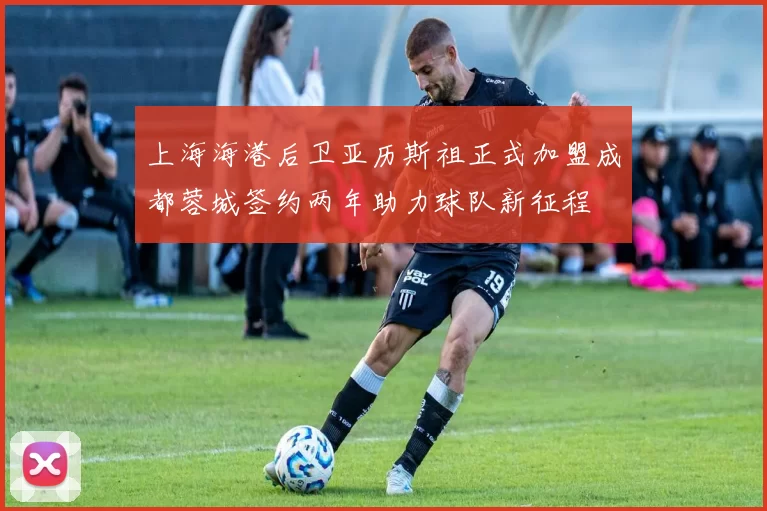 上海海港后卫亚历斯祖正式加盟成都蓉城签约两年助力球队新征程