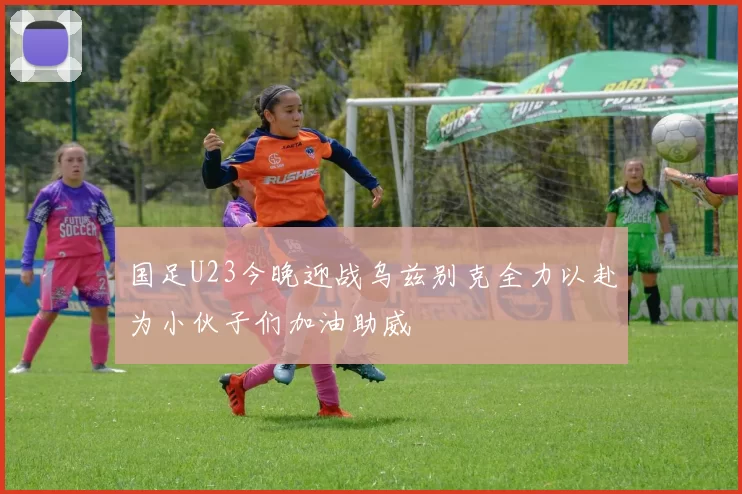 国足U23今晚迎战乌兹别克全力以赴为小伙子们加油助威