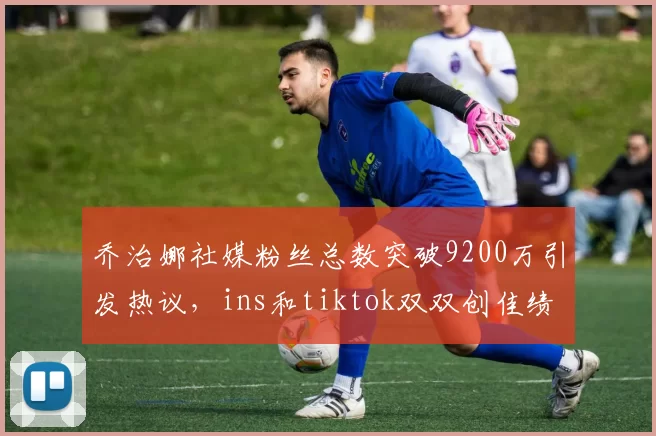 乔治娜社媒粉丝总数突破9200万引发热议，ins和tiktok双双创佳绩