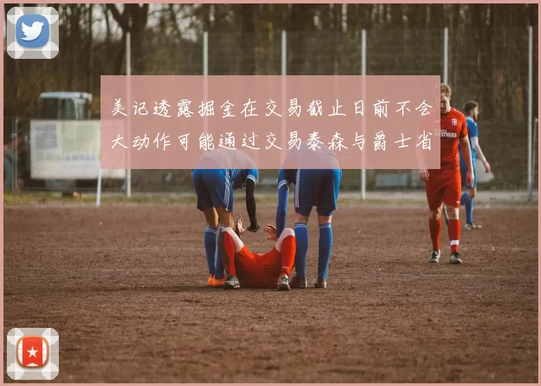 美记透露掘金在交易截止日前不会大动作可能通过交易泰森与爵士省钱