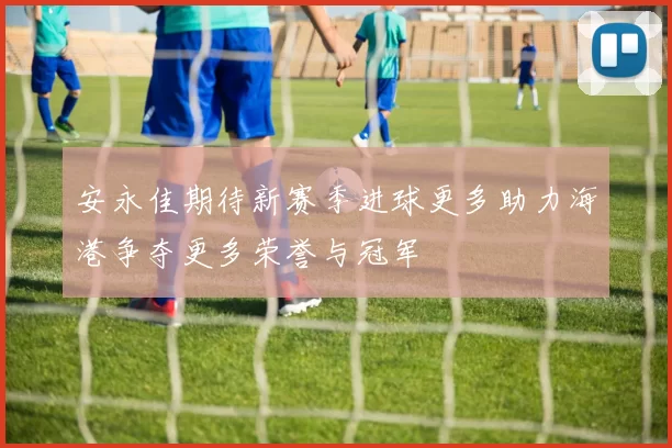 安永佳期待新赛季进球更多助力海港争夺更多荣誉与冠军